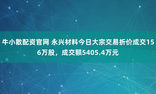 牛小散配资官网 永兴材料今日大宗交易折价成交156万股，成交额5405.4万元