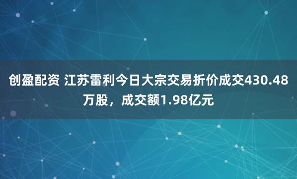 创盈配资 江苏雷利今日大宗交易折价成交430.48万股，成交额1.98亿元