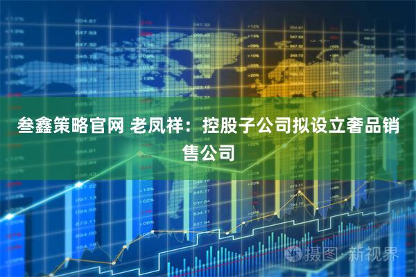 叁鑫策略官网 老凤祥：控股子公司拟设立奢品销售公司