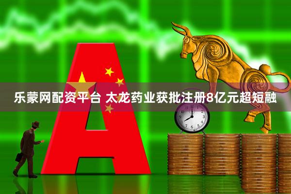 乐蒙网配资平台 太龙药业获批注册8亿元超短融