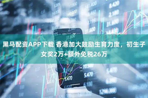 黑马配资APP下载 香港加大鼓励生育力度，初生子女奖2万+额外免税26万