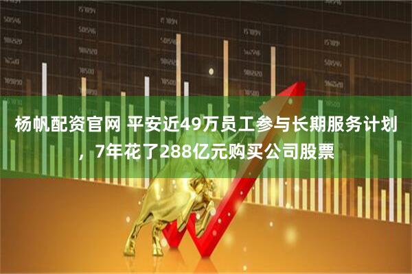 杨帆配资官网 平安近49万员工参与长期服务计划，7年花了288亿元购买公司股票