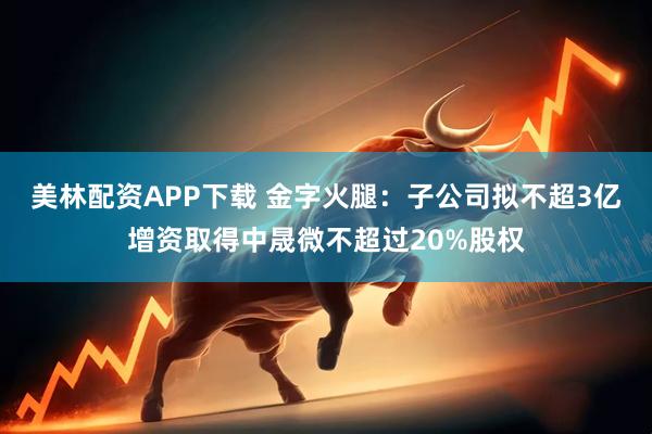 美林配资APP下载 金字火腿：子公司拟不超3亿增资取得中晟微不超过20%股权