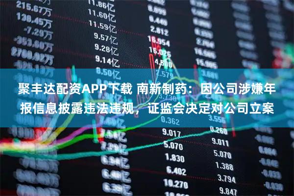 聚丰达配资APP下载 南新制药：因公司涉嫌年报信息披露违法违规，证监会决定对公司立案