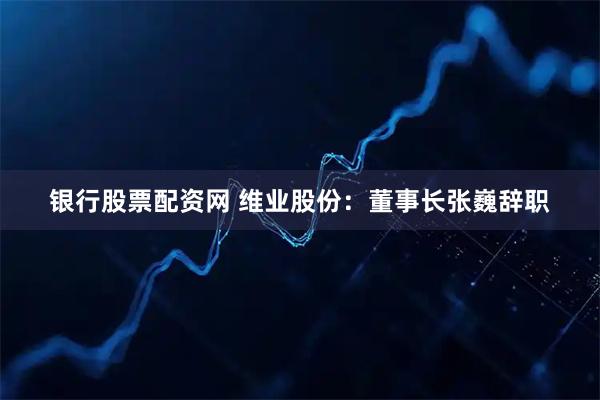 银行股票配资网 维业股份：董事长张巍辞职