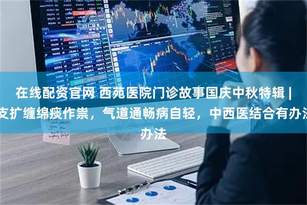 在线配资官网 西苑医院门诊故事国庆中秋特辑 | 支扩缠绵痰作祟，气道通畅病自轻，中西医结合有办法