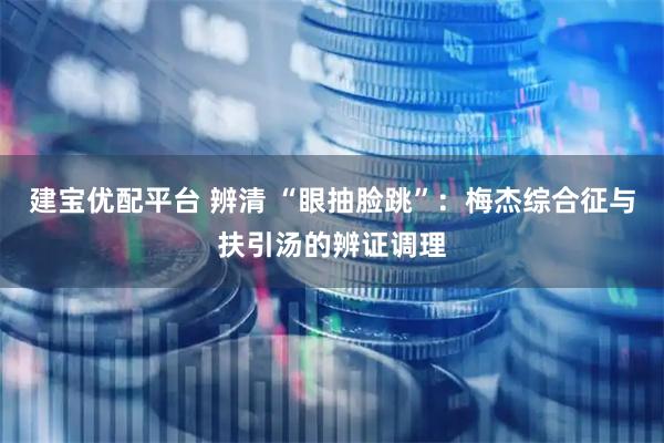 建宝优配平台 辨清 “眼抽脸跳”：梅杰综合征与扶引汤的辨证调理