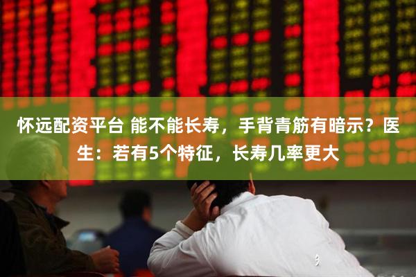 怀远配资平台 能不能长寿，手背青筋有暗示？医生：若有5个特征，长寿几率更大