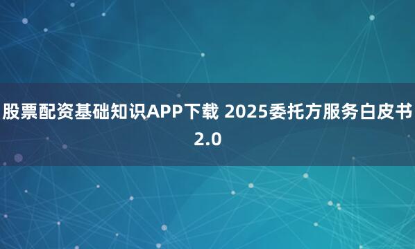股票配资基础知识APP下载 2025委托方服务白皮书2.0