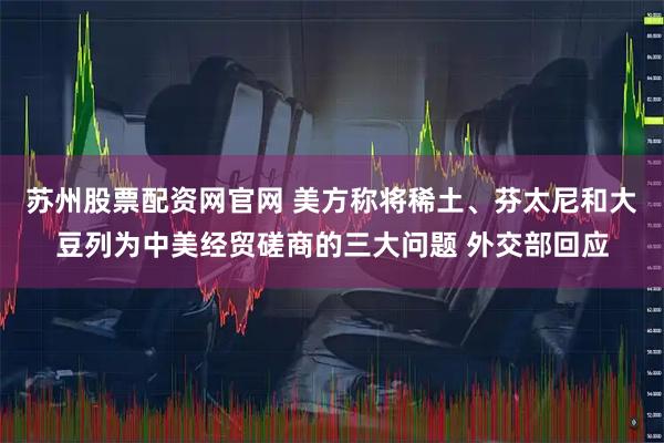 苏州股票配资网官网 美方称将稀土、芬太尼和大豆列为中美经贸磋商的三大问题 外交部回应
