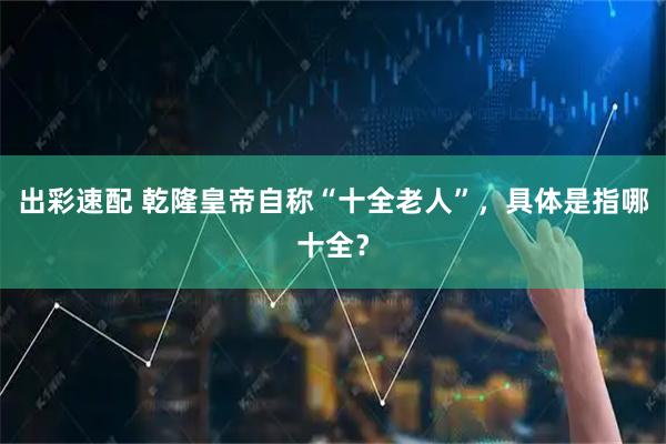 出彩速配 乾隆皇帝自称“十全老人”，具体是指哪十全？