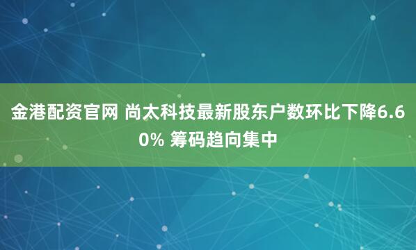 金港配资官网 尚太科技最新股东户数环比下降6.60% 筹码趋向集中