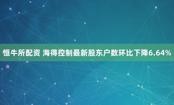 恒牛所配资 海得控制最新股东户数环比下降6.64%