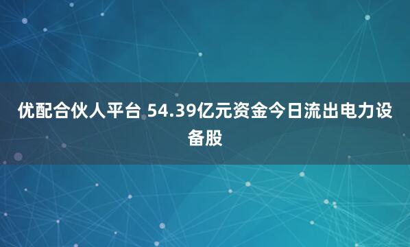 优配合伙人平台 54.39亿元资金今日流出电力设备股