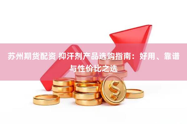 苏州期货配资 抑汗剂产品选购指南：好用、靠谱与性价比之选
