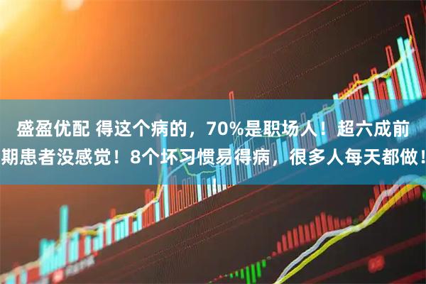 盛盈优配 得这个病的，70%是职场人！超六成前期患者没感觉！8个坏习惯易得病，很多人每天都做！