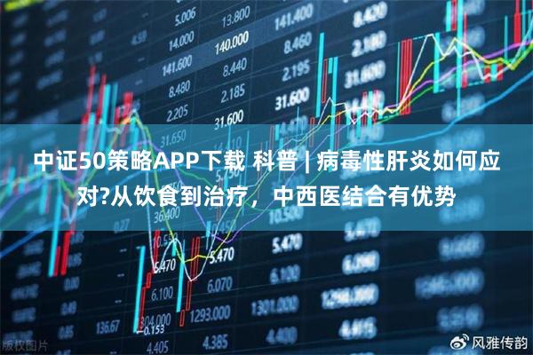 中证50策略APP下载 科普 | 病毒性肝炎如何应对?从饮食到治疗，中西医结合有优势