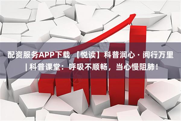 配资服务APP下载 【悦读】科普润心 · 阅行万里 | 科普课堂：呼吸不顺畅，当心慢阻肺！