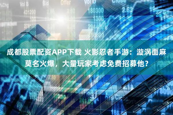 成都股票配资APP下载 火影忍者手游：漩涡面麻莫名火爆，大量玩家考虑免费招募他？