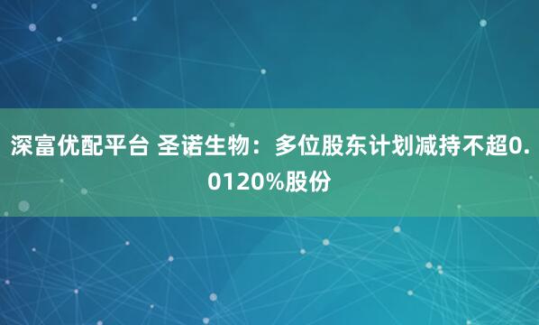 深富优配平台 圣诺生物：多位股东计划减持不超0.0120%股份