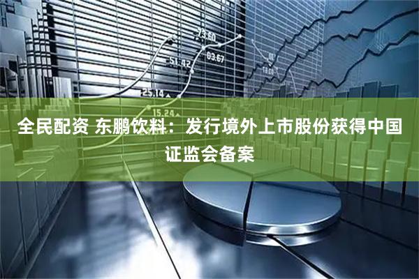 全民配资 东鹏饮料：发行境外上市股份获得中国证监会备案