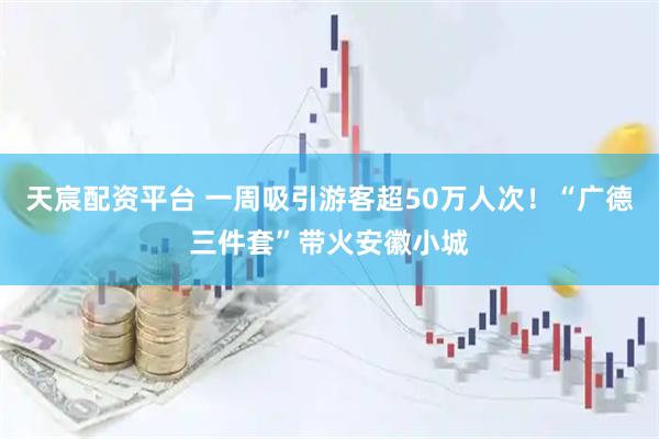 天宸配资平台 一周吸引游客超50万人次！“广德三件套”带火安徽小城