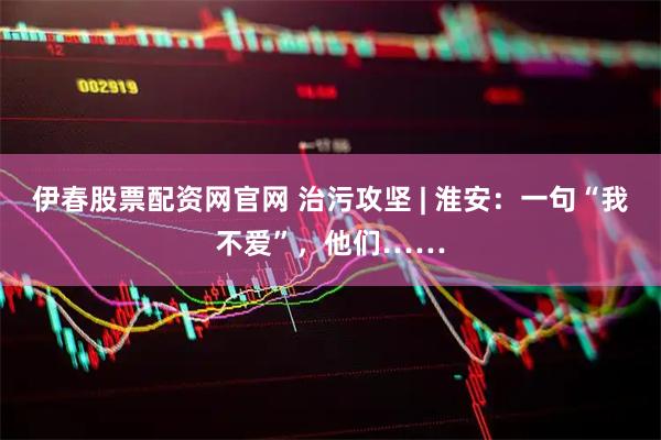 伊春股票配资网官网 治污攻坚 | 淮安：一句“我不爱”，他们……