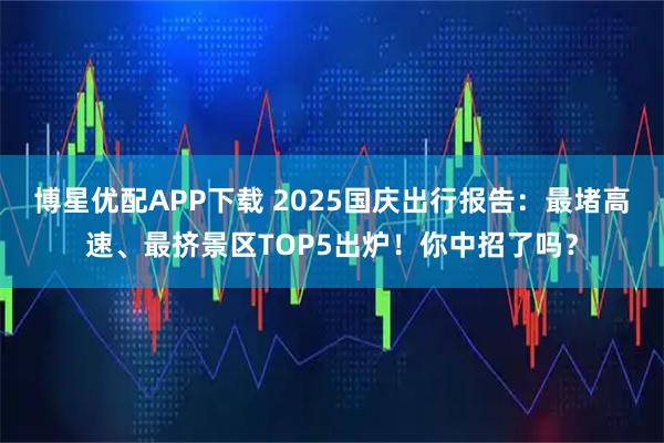 博星优配APP下载 2025国庆出行报告：最堵高速、最挤景区TOP5出炉！你中招了吗？