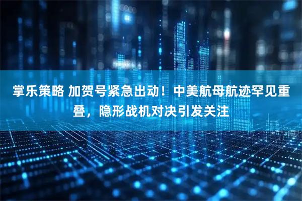 掌乐策略 加贺号紧急出动！中美航母航迹罕见重叠，隐形战机对决引发关注