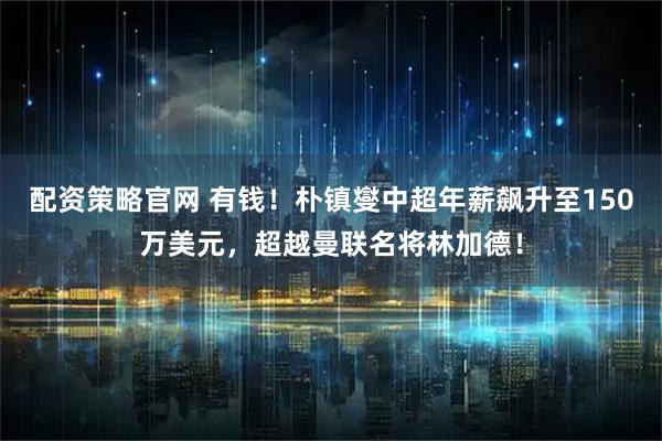 配资策略官网 有钱！朴镇燮中超年薪飙升至150万美元，超越曼联名将林加德！