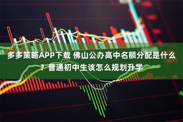 多多策略APP下载 佛山公办高中名额分配是什么？普通初中生该怎么规划升学
