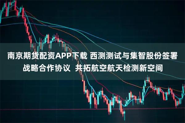 南京期货配资APP下载 西测测试与集智股份签署战略合作协议  共拓航空航天检测新空间