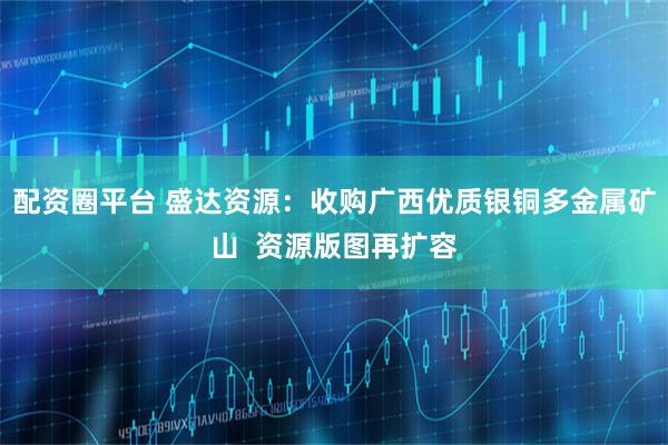 配资圈平台 盛达资源：收购广西优质银铜多金属矿山  资源版图再扩容
