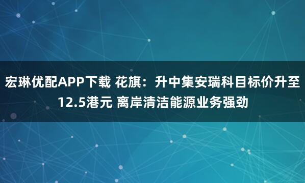 宏琳优配APP下载 花旗：升中集安瑞科目标价升至12.5港元 离岸清洁能源业务强劲