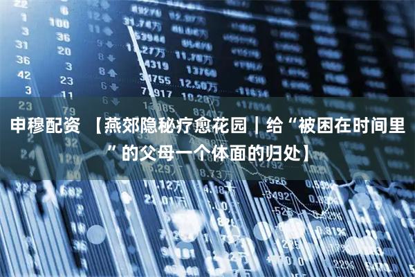 申穆配资 【燕郊隐秘疗愈花园｜给“被困在时间里”的父母一个体面的归处】