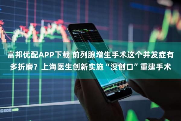 富邦优配APP下载 前列腺增生手术这个并发症有多折磨？上海医生创新实施“没创口”重建手术