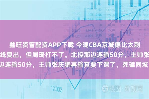 鑫旺资管配资APP下载 今晚CBA京城德比太刺激了！赵睿曾凡博可能火线复出，但周琦打不了。北控那边连输50分，主帅张庆鹏再输真要下课了，死磕同城大哥！