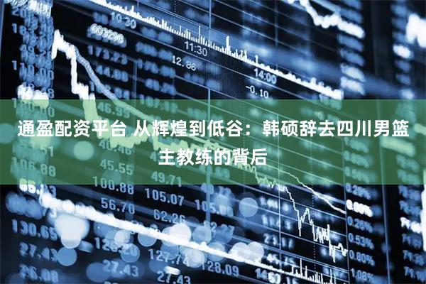 通盈配资平台 从辉煌到低谷：韩硕辞去四川男篮主教练的背后