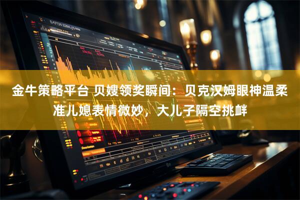 金牛策略平台 贝嫂领奖瞬间：贝克汉姆眼神温柔准儿媳表情微妙，大儿子隔空挑衅