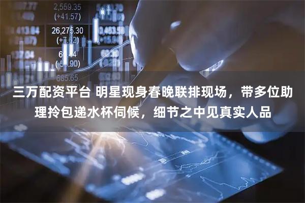 三万配资平台 明星现身春晚联排现场，带多位助理拎包递水杯伺候，细节之中见真实人品