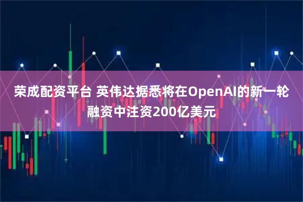 荣成配资平台 英伟达据悉将在OpenAI的新一轮融资中注资200亿美元