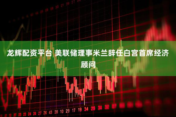 龙辉配资平台 美联储理事米兰辞任白宫首席经济顾问