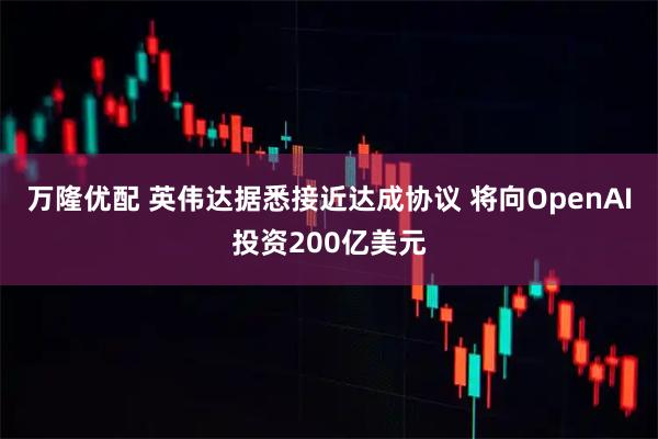 万隆优配 英伟达据悉接近达成协议 将向OpenAI投资200亿美元
