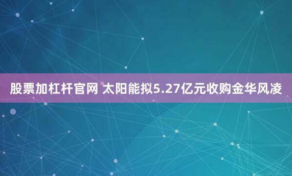 股票加杠杆官网 太阳能拟5.27亿元收购金华风凌