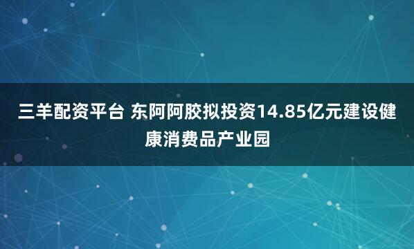 三羊配资平台 东阿阿胶拟投资14.85亿元建设健康消费品产业园