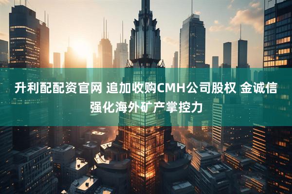 升利配配资官网 追加收购CMH公司股权 金诚信强化海外矿产掌控力
