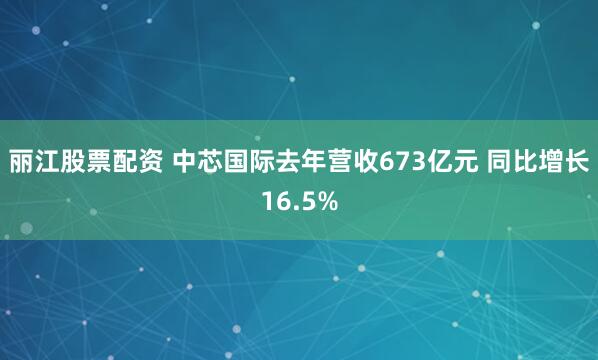 丽江股票配资 中芯国际去年营收673亿元 同比增长16.5%
