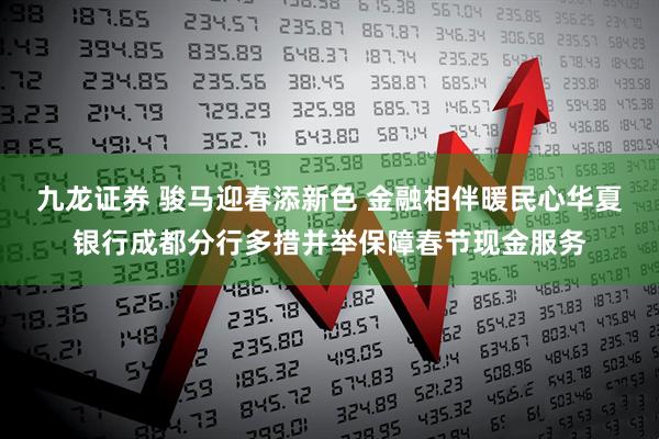 九龙证券 骏马迎春添新色 金融相伴暖民心华夏银行成都分行多措并举保障春节现金服务